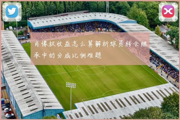 肖像权收益怎么算解析球员转会继承中的分成比例难题